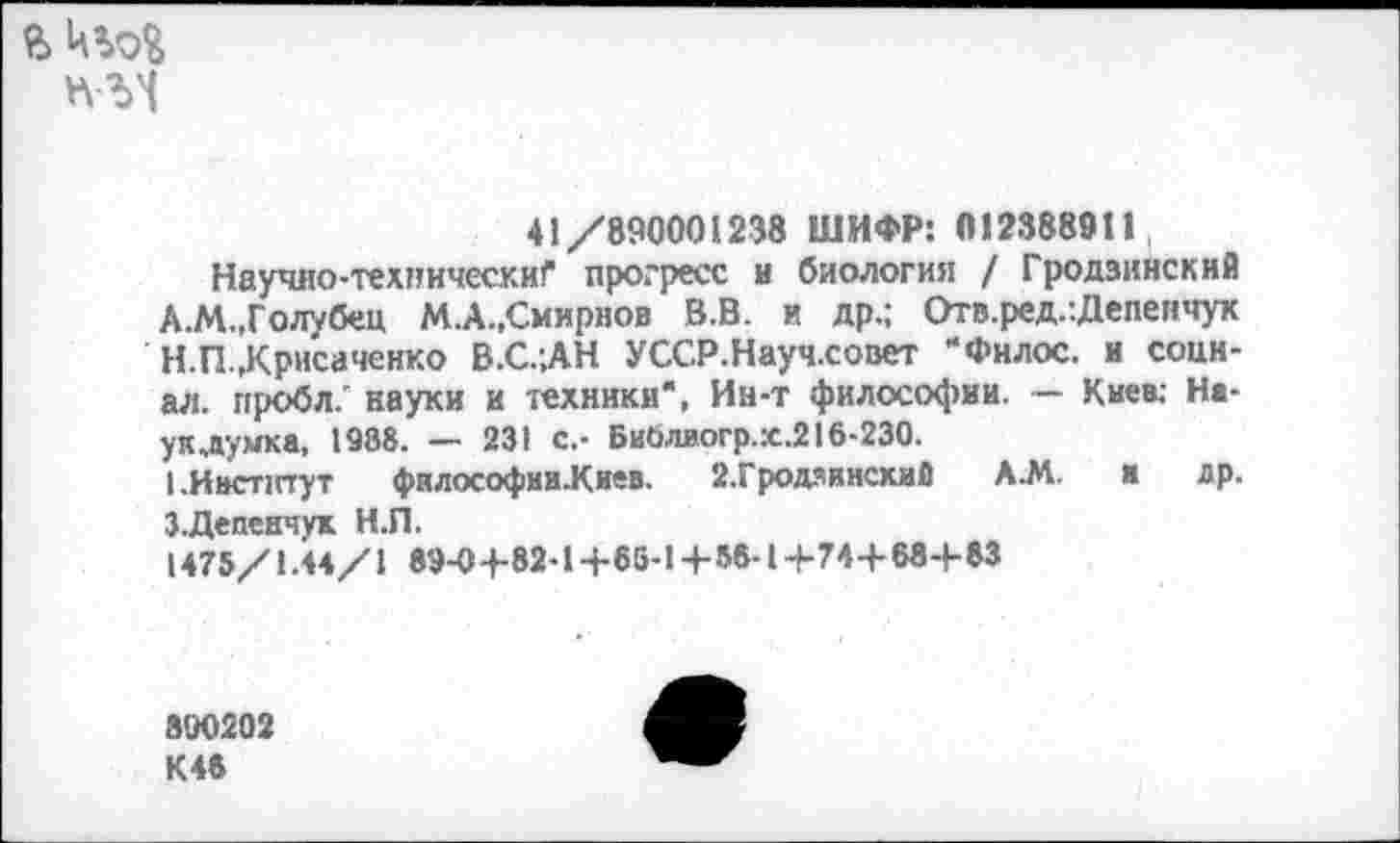 ﻿
41/890001238 ШИФР: 0123889tI,
Научио-техннческиГ прогресс и биология / Гродзинский А.М.,Голубец М.А.,Смирнов В.В. и др.; Отв.ред.:Депенчук Н.П.,Крнсаченко В.С.;АН УССР.Науч.совет “Филос. и социал. пробл. науки и техники", Ин-т философии. — Киев; На-у к лучка, 1988. — 231 с.- Биолиогр.:с,216-230.
кИвстптут фнлософии-Киев. 2.Гродаински8 А.М. и др. З.Депеичук Н.П.
1475/1.44/1 89-0+82-1+65-1+56-1+74+68+83
800202 К46